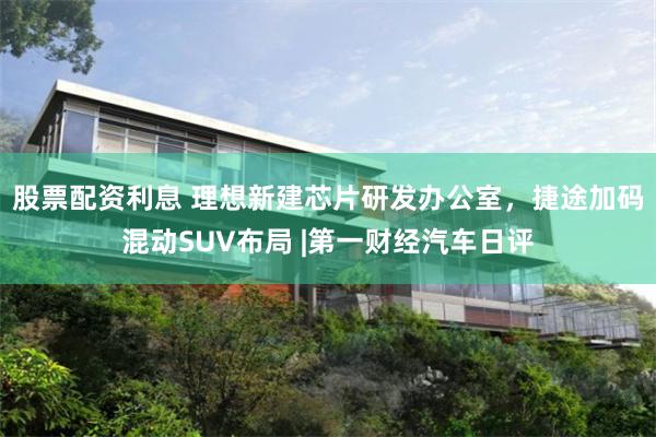股票配资利息 理想新建芯片研发办公室，捷途加码混动SUV布局 |第一财经汽车日评