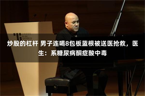 炒股的杠杆 男子连喝8包板蓝根被送医抢救，医生：系糖尿病酮症酸中毒