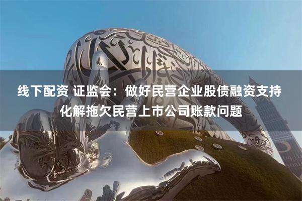 线下配资 证监会：做好民营企业股债融资支持 化解拖欠民营上市公司账款问题