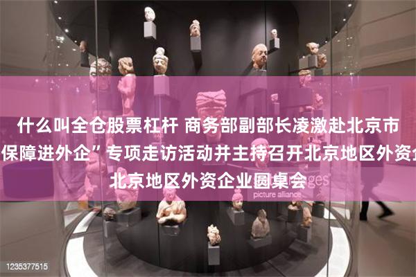 什么叫全仓股票杠杆 商务部副部长凌激赴北京市开展“服务保障进外企”专项走访活动并主持召开北京地区外资企业圆桌会