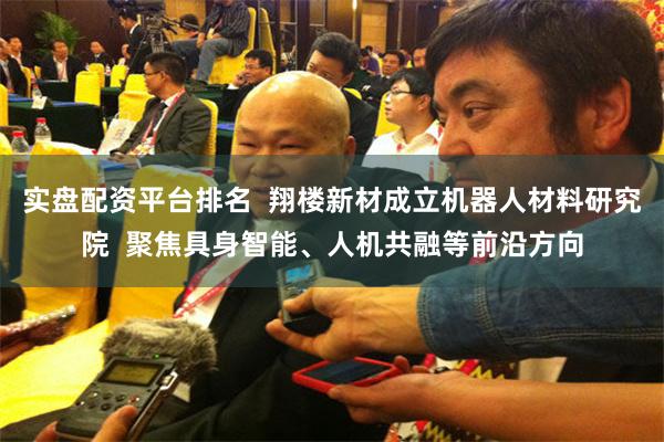 实盘配资平台排名  翔楼新材成立机器人材料研究院  聚焦具身智能、人机共融等前沿方向