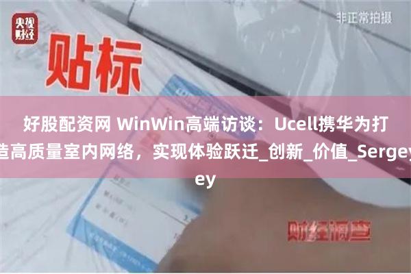 好股配资网 WinWin高端访谈：Ucell携华为打造高质量室内网络，实现体验跃迁_创新_价值_Sergey