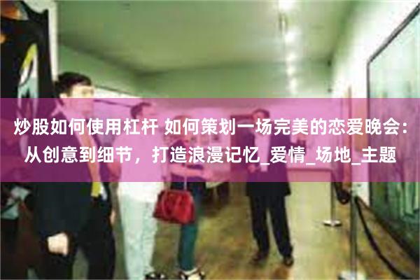 炒股如何使用杠杆 如何策划一场完美的恋爱晚会：从创意到细节，打造浪漫记忆_爱情_场地_主题