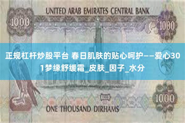 正规杠杆炒股平台 春日肌肤的贴心呵护——爱心301梦缘舒缓霜_皮肤_因子_水分