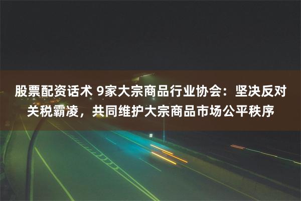 股票配资话术 9家大宗商品行业协会：坚决反对关税霸凌，共同维护大宗商品市场公平秩序