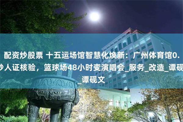 配资炒股票 十五运场馆智慧化焕新：广州体育馆0.3秒人证核验，篮球场48小时变演唱会_服务_改造_谭砚文