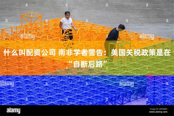 什么叫配资公司 南非学者警告：美国关税政策是在“自断后路”
