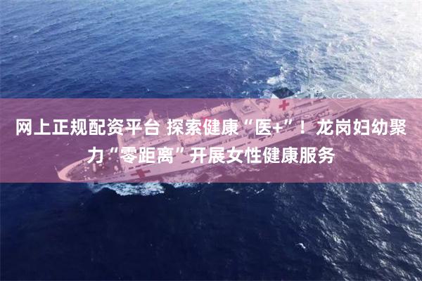 网上正规配资平台 探索健康“医+”！龙岗妇幼聚力“零距离”开展女性健康服务