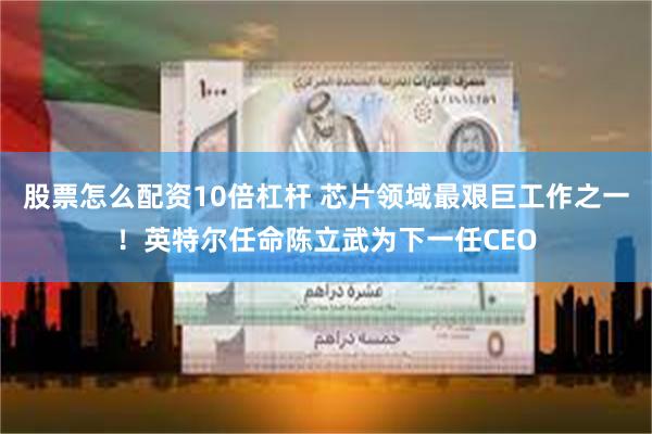 股票怎么配资10倍杠杆 芯片领域最艰巨工作之一！英特尔任命陈立武为下一任CEO