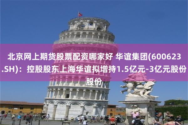 北京网上期货股票配资哪家好 华谊集团(600623.SH)：控股股东上海华谊拟增持1.5亿元-3亿元股份