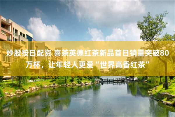 炒股按日配资 喜茶英德红茶新品首日销量突破80万杯，让年轻人更爱“世界高香红茶”