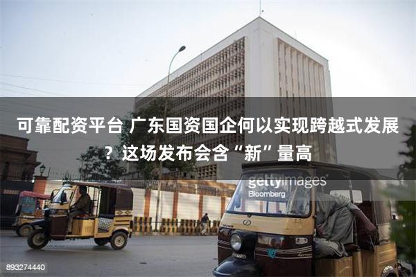 可靠配资平台 广东国资国企何以实现跨越式发展？这场发布会含“新”量高