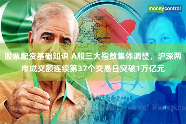 股票配资基础知识 A股三大指数集体调整，沪深两市成交额连续第37个交易日突破1万亿元