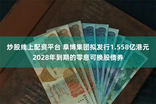 炒股线上配资平台 阜博集团拟发行1.558亿港元2028年到期的零息可换股债券