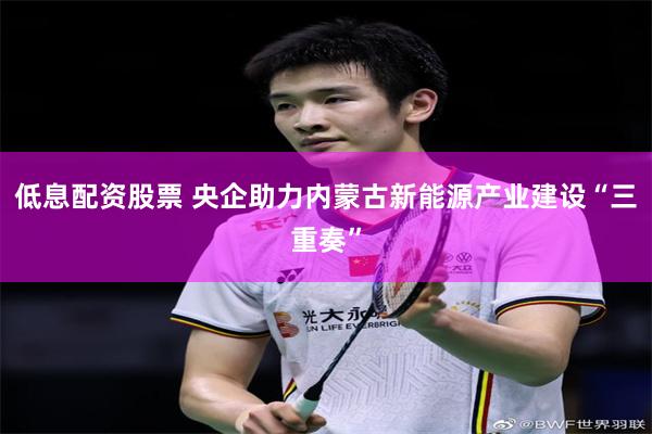 低息配资股票 央企助力内蒙古新能源产业建设“三重奏”
