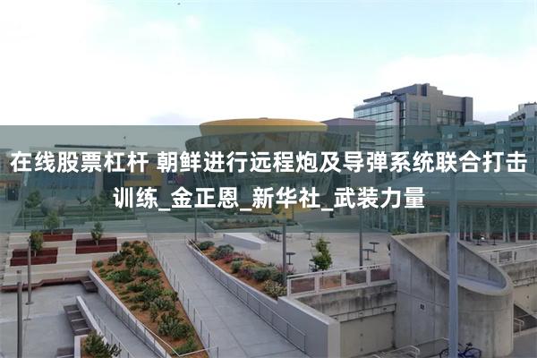 在线股票杠杆 朝鲜进行远程炮及导弹系统联合打击训练_金正恩_新华社_武装力量
