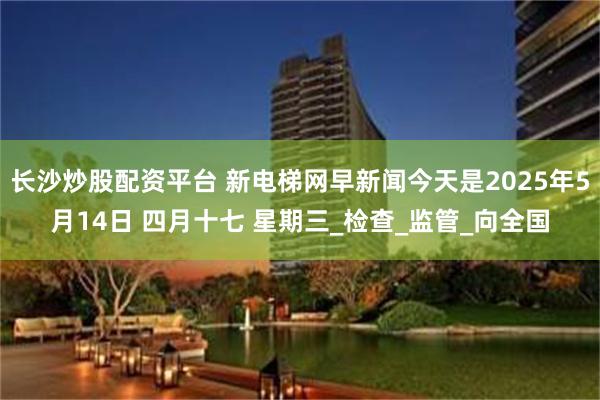 长沙炒股配资平台 新电梯网早新闻今天是2025年5月14日 四月十七 星期三_检查_监管_向全国