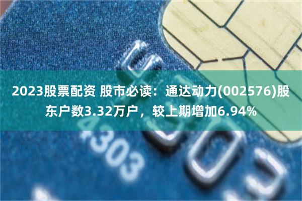 2023股票配资 股市必读：通达动力(002576)股东户数3.32万户，较上期增加6.94%