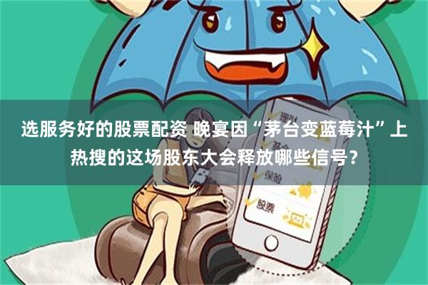选服务好的股票配资 晚宴因“茅台变蓝莓汁”上热搜的这场股东大会释放哪些信号？