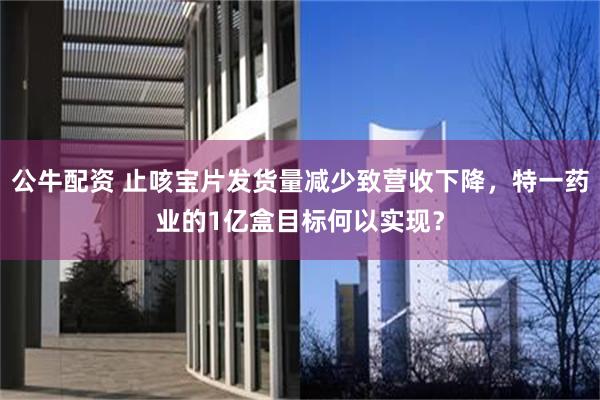 公牛配资 止咳宝片发货量减少致营收下降，特一药业的1亿盒目标何以实现？