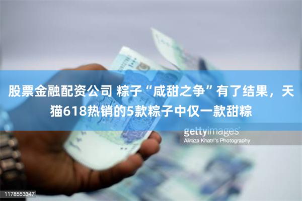 股票金融配资公司 粽子“咸甜之争”有了结果，天猫618热销的5款粽子中仅一款甜粽
