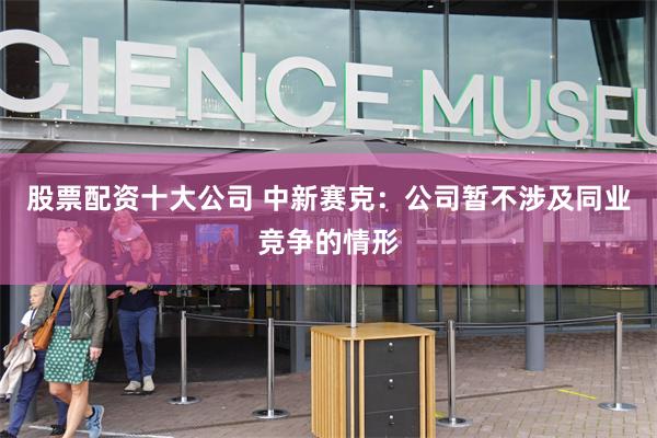 股票配资十大公司 中新赛克：公司暂不涉及同业竞争的情形