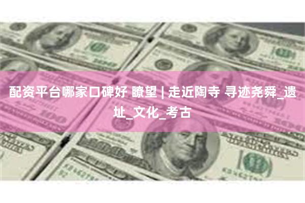 配资平台哪家口碑好 瞭望 | 走近陶寺 寻迹尧舜_遗址_文化_考古