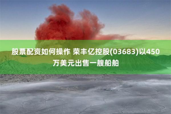 股票配资如何操作 荣丰亿控股(03683)以450万美元出售一艘船舶