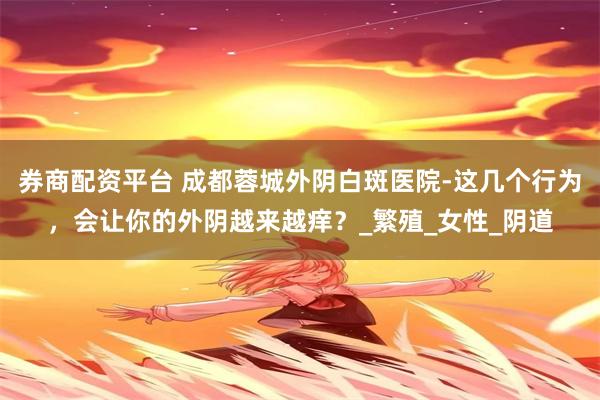 券商配资平台 成都蓉城外阴白斑医院-这几个行为，会让你的外阴越来越痒？_繁殖_女性_阴道