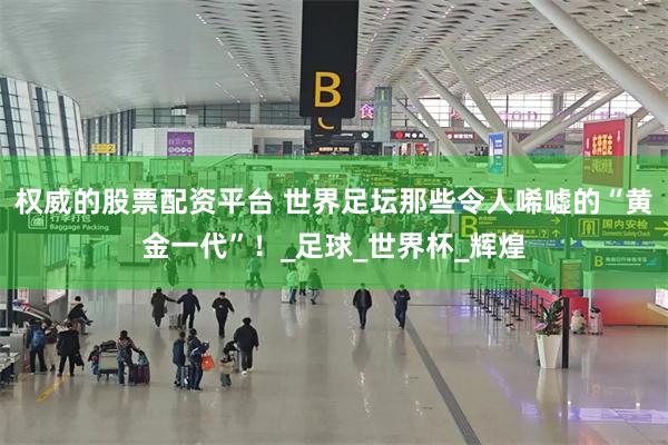 权威的股票配资平台 世界足坛那些令人唏嘘的“黄金一代”！_足球_世界杯_辉煌