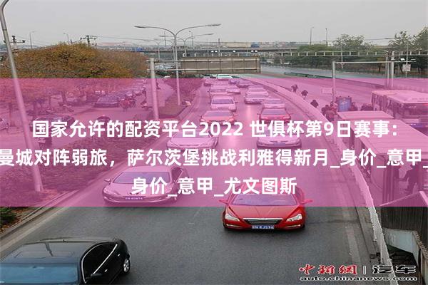 国家允许的配资平台2022 世俱杯第9日赛事：尤文皇马曼城对阵弱旅，萨尔茨堡挑战利雅得新月_身价_意甲_尤文图斯