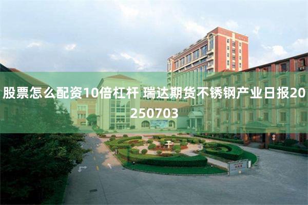 股票怎么配资10倍杠杆 瑞达期货不锈钢产业日报20250703