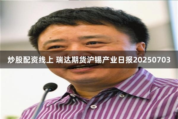 炒股配资线上 瑞达期货沪锡产业日报20250703