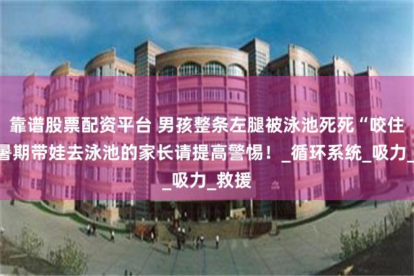 靠谱股票配资平台 男孩整条左腿被泳池死死“咬住”，暑期带娃去泳池的家长请提高警惕！_循环系统_吸力_救援