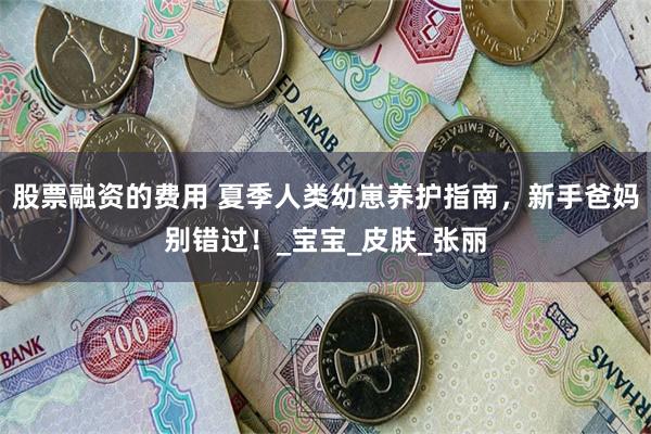 股票融资的费用 夏季人类幼崽养护指南，新手爸妈别错过！_宝宝_皮肤_张丽