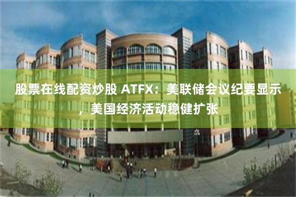 股票在线配资炒股 ATFX：美联储会议纪要显示，美国经济活动稳健扩张