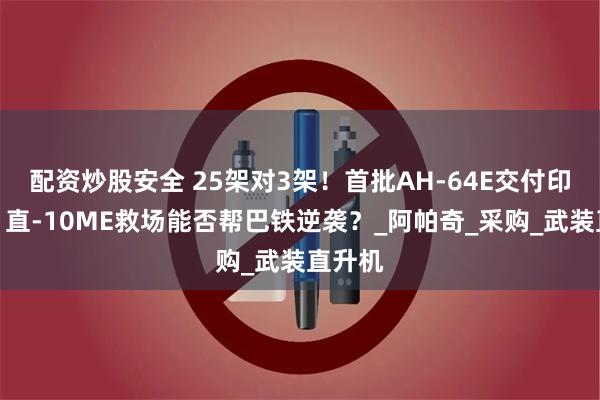 配资炒股安全 25架对3架！首批AH-64E交付印陆军，直-10ME救场能否帮巴铁逆袭？_阿帕奇_采购_武装直升机
