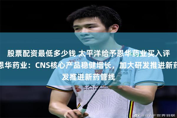 股票配资最低多少钱 太平洋给予恩华药业买入评级，恩华药业：CNS核心产品稳健增长，加大研发推进新药管线