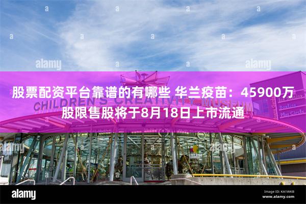 股票配资平台靠谱的有哪些 华兰疫苗：45900万股限售股将于8月18日上市流通