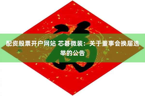 配资股票开户网站 芯碁微装：关于董事会换届选举的公告