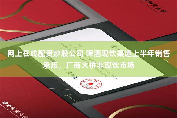 网上在线配资炒股公司 啤酒现饮渠道上半年销售承压，厂商火拼非现饮市场