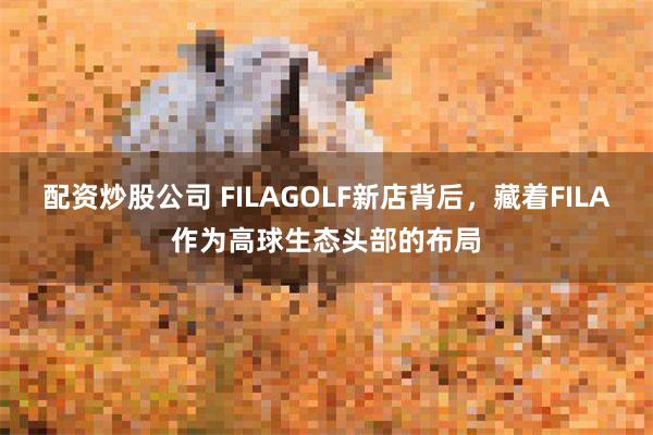 配资炒股公司 FILAGOLF新店背后，藏着FILA作为高球生态头部的布局