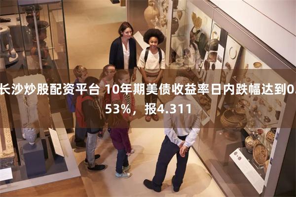 长沙炒股配资平台 10年期美债收益率日内跌幅达到0.53%，报4.311