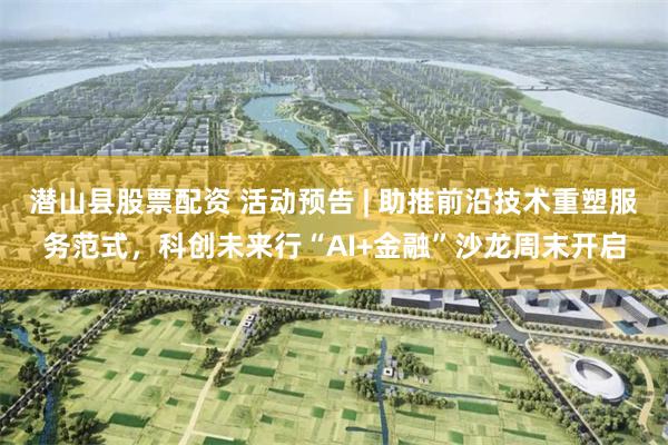 潜山县股票配资 活动预告 | 助推前沿技术重塑服务范式，科创未来行“AI+金融”沙龙周末开启