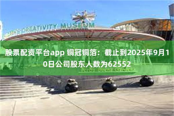 股票配资平台app 铜冠铜箔：截止到2025年9月10日公司股东人数为62552