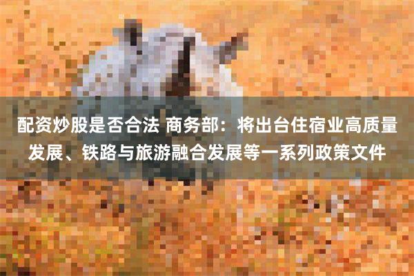 配资炒股是否合法 商务部：将出台住宿业高质量发展、铁路与旅游融合发展等一系列政策文件