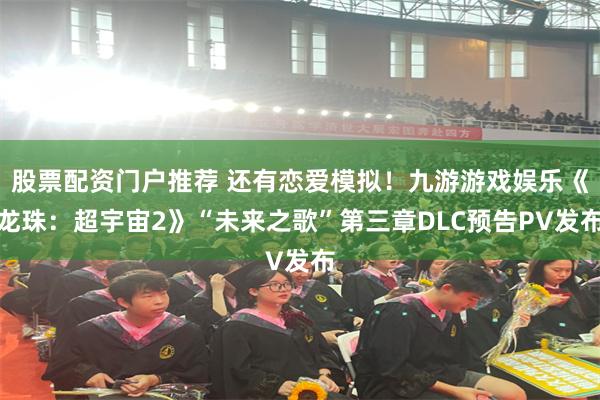 股票配资门户推荐 还有恋爱模拟！九游游戏娱乐《龙珠：超宇宙2》“未来之歌”第三章DLC预告PV发布